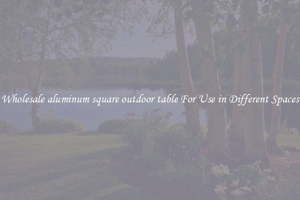 Wholesale aluminum square outdoor table For Use in Different Spaces