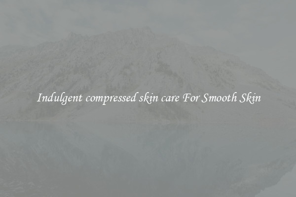 Indulgent compressed skin care For Smooth Skin